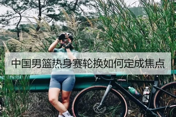 中国男篮热身赛轮换如何定成焦点
